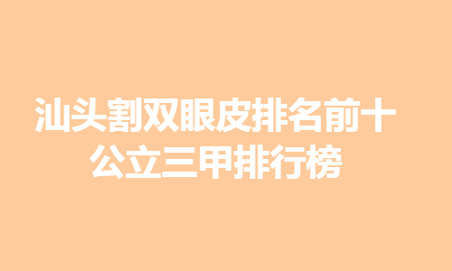 2020-2021汕头割双眼皮排名前十_公立三甲排行榜全新揭晓