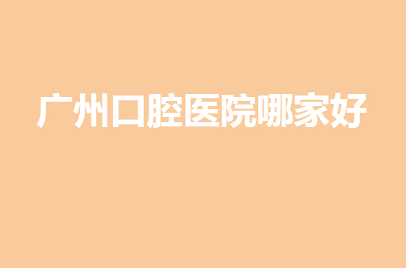 2021-2022广州口腔医院哪家好？网友评选，上榜理由附上！