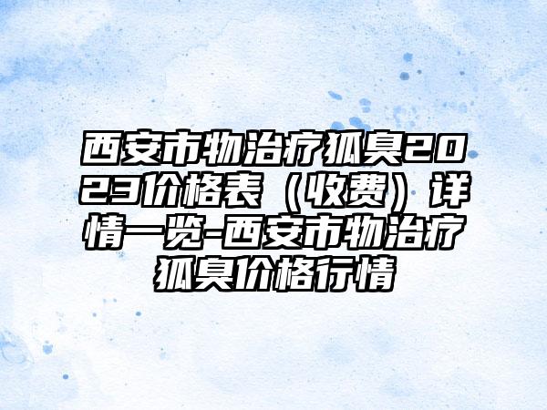 西安市物治疗狐臭2023价格表（收费）详情一览-西安市物治疗狐臭价格行情