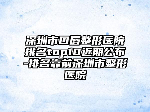 深圳市口唇整形医院排名top10近期公布-排名靠前深圳市整形医院