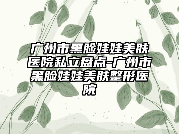 广州市黑脸娃娃美肤医院私立盘点-广州市黑脸娃娃美肤整形医院