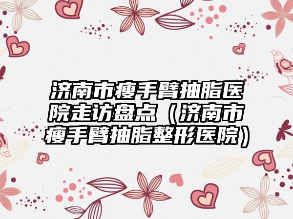 济南市瘦手臂抽脂医院走访盘点（济南市瘦手臂抽脂整形医院）