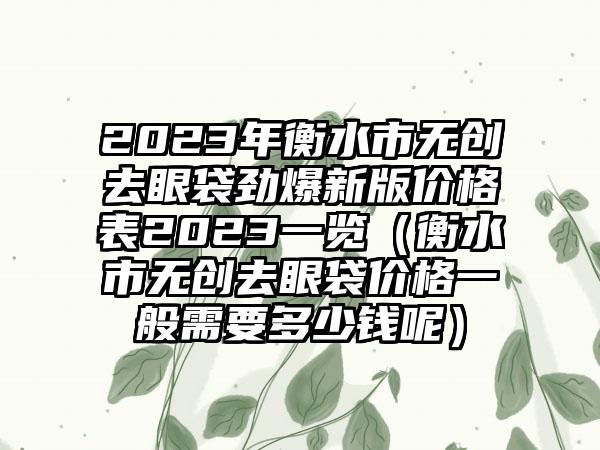 2023年衡水市无创去眼袋劲爆新版价格表2023一览（衡水市无创去眼袋价格一般需要多少钱呢）