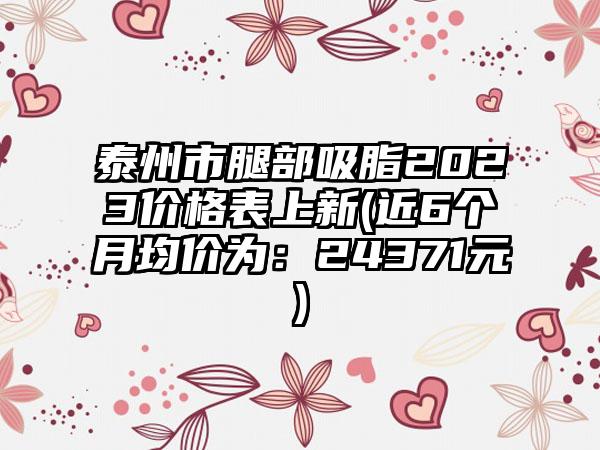 泰州市腿部吸脂2023价格表上新(近6个月均价为：24371元)