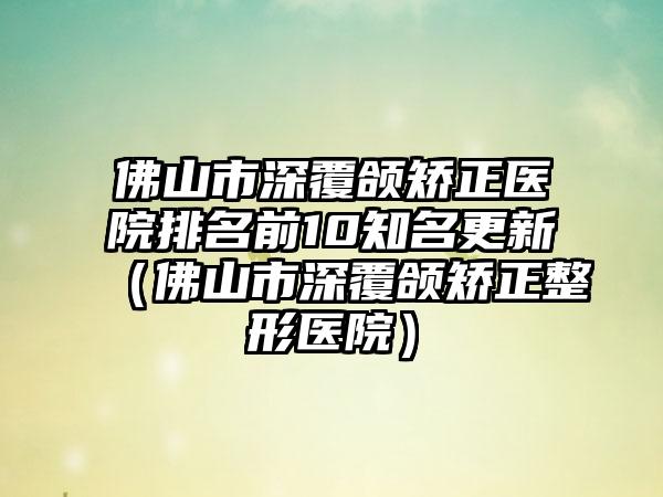 佛山市深覆颌矫正医院排名前10知名更新（佛山市深覆颌矫正整形医院）