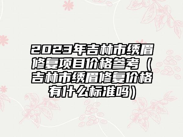 2023年吉林市绣眉修复项目价格参考（吉林市绣眉修复价格有什么标准吗）