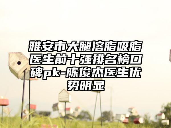 雅安市大腿溶脂吸脂医生前十强排名榜口碑pk-陈俊杰医生优势明显