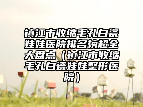 镇江市收缩毛孔白瓷娃娃医院排名榜超全大盘点（镇江市收缩毛孔白瓷娃娃整形医院）