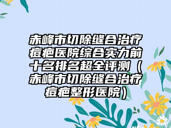 赤峰市切除缝合治疗痘疤医院综合实力前十名排名超全评测（赤峰市切除缝合治疗痘疤整形医院）