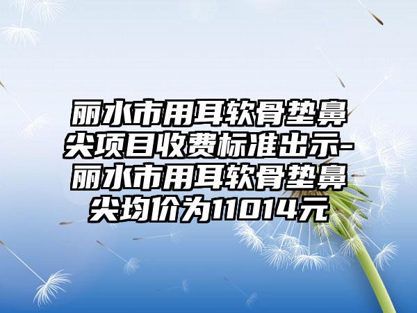 丽水市用耳软骨垫鼻尖项目收费标准出示-丽水市用耳软骨垫鼻尖均价为11014元