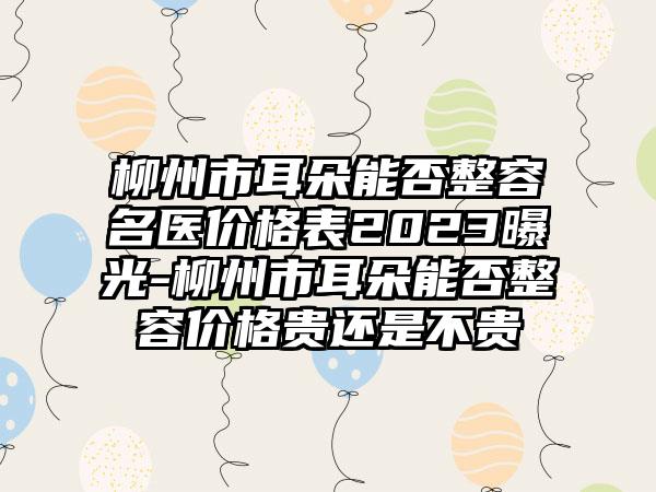 柳州市耳朵能否整容名医价格表2023曝光-柳州市耳朵能否整容价格贵还是不贵