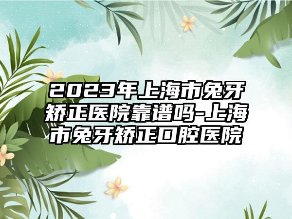 2023年上海市兔牙矫正医院靠谱吗-上海市兔牙矫正口腔医院