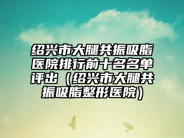 绍兴市大腿共振吸脂医院排行前十名名单评出（绍兴市大腿共振吸脂整形医院）