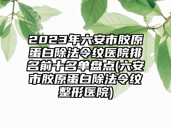 2023年六安市胶原蛋白除法令纹医院排名前十名单盘点(六安市胶原蛋白除法令纹整形医院)