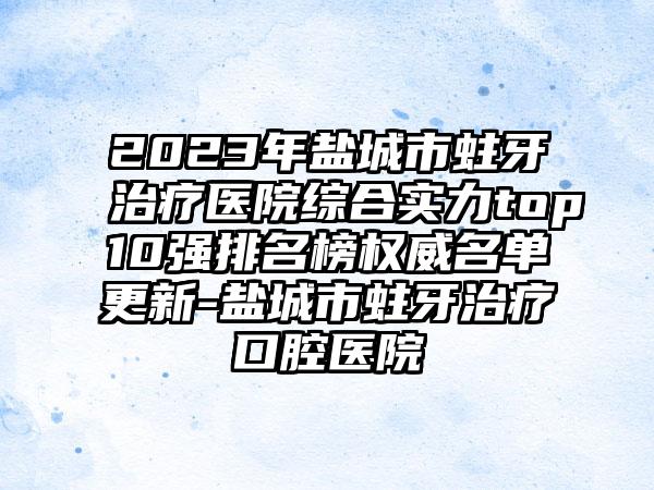 2023年盐城市蛀牙治疗医院综合实力top10强排名榜权威名单更新-盐城市蛀牙治疗口腔医院