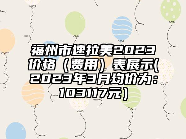 福州市速拉美2023价格（费用）表展示(2023年3月均价为：103117元）