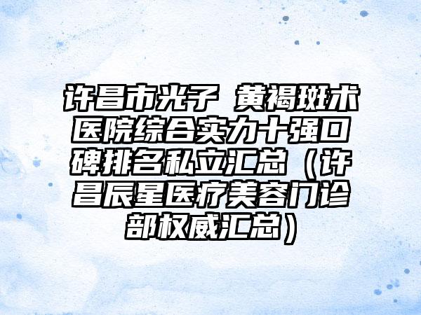 许昌市光子袪黄褐斑术医院综合实力十强口碑排名私立汇总（许昌辰星医疗美容门诊部权威汇总）