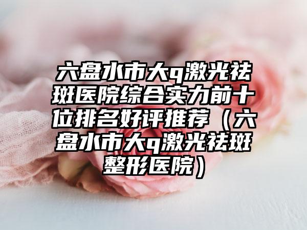 六盘水市大q激光祛斑医院综合实力前十位排名好评推荐（六盘水市大q激光祛斑整形医院）