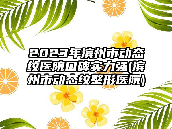 2023年滨州市动态纹医院口碑实力强(滨州市动态纹整形医院)