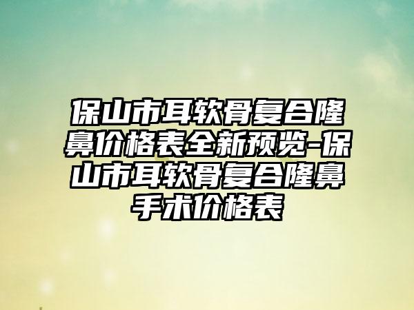 保山市耳软骨复合隆鼻价格表全新预览-保山市耳软骨复合隆鼻手术价格表