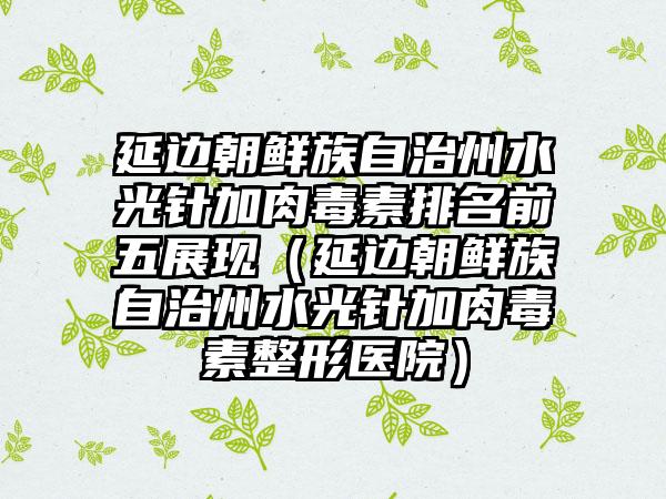 延边朝鲜族自治州水光针加肉毒素排名前五展现（延边朝鲜族自治州水光针加肉毒素整形医院）