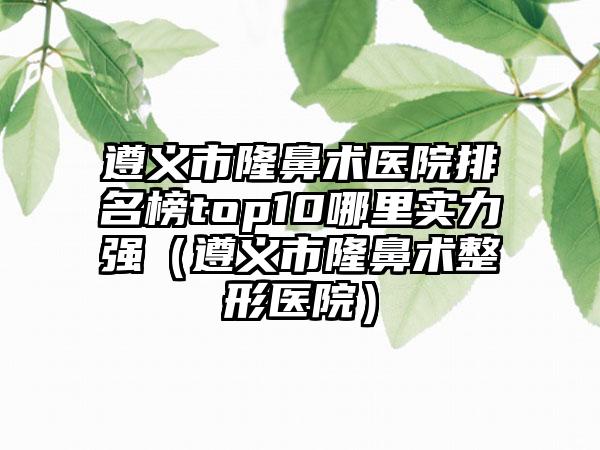 遵义市隆鼻术医院排名榜top10哪里实力强（遵义市隆鼻术整形医院）