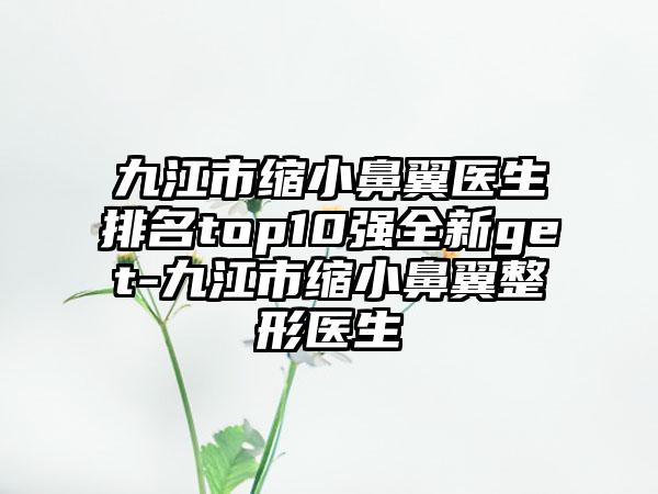 九江市缩小鼻翼医生排名top10强全新get-九江市缩小鼻翼整形医生