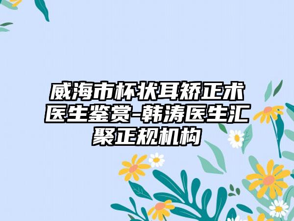 威海市杯状耳矫正术医生鉴赏-韩涛医生汇聚正规机构