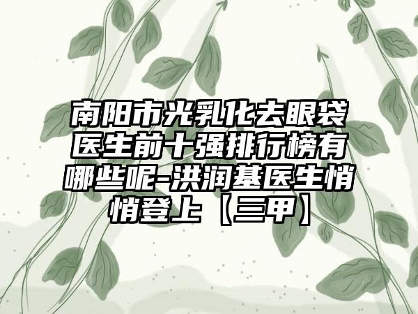 南阳市光乳化去眼袋医生前十强排行榜有哪些呢-洪润基医生悄悄登上【三甲】