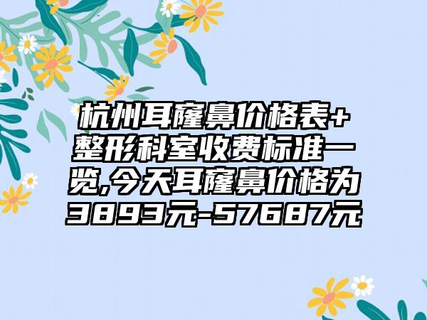 杭州耳窿鼻价格表+整形科室收费标准一览,今天耳窿鼻价格为3893元-57687元