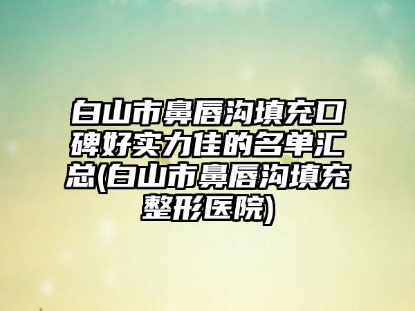 白山市鼻唇沟填充口碑好实力佳的名单汇总(白山市鼻唇沟填充整形医院)