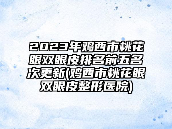 2023年鸡西市桃花眼双眼皮排名前五名次更新(鸡西市桃花眼双眼皮整形医院)