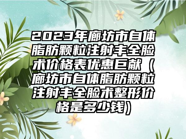 2023年廊坊市自体脂肪颗粒注射丰全脸术价格表优惠巨献（廊坊市自体脂肪颗粒注射丰全脸术整形价格是多少钱）