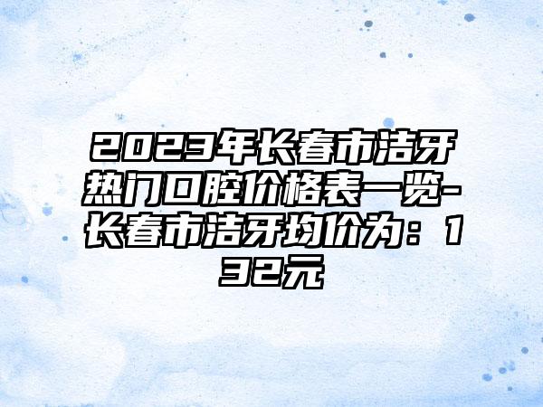 2023年长春市洁牙热门口腔价格表一览-长春市洁牙均价为：132元