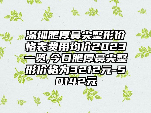 深圳肥厚鼻尖整形价格表费用均价2023一览,今日肥厚鼻尖整形价格为3212元-50142元