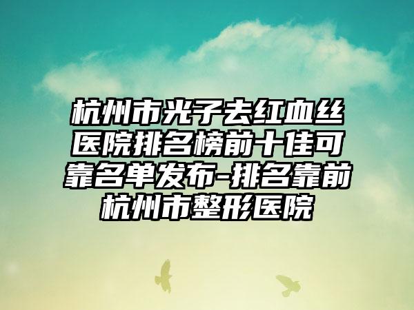 杭州市光子去红血丝医院排名榜前十佳可靠名单发布-排名靠前杭州市整形医院