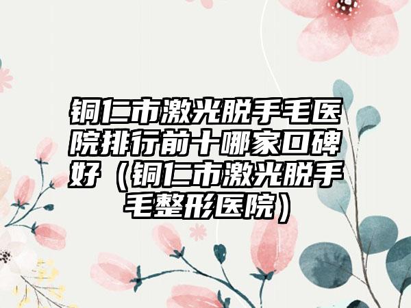 铜仁市激光脱手毛医院排行前十哪家口碑好（铜仁市激光脱手毛整形医院）