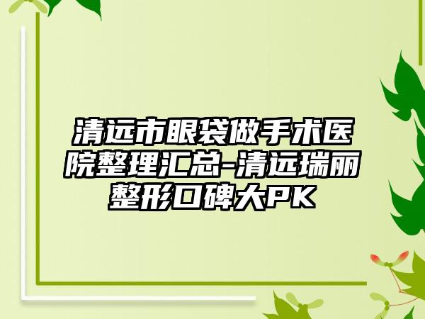 清远市眼袋做手术医院整理汇总-清远瑞丽整形口碑大PK