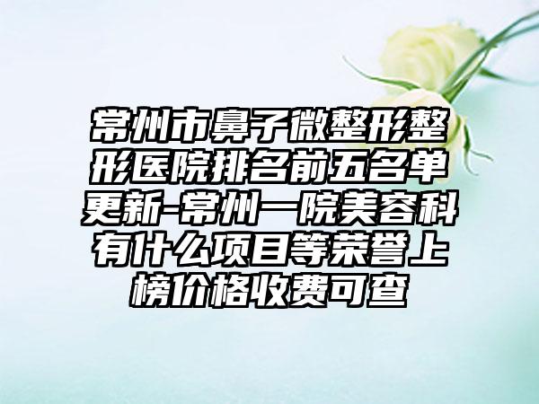 常州市鼻子微整形整形医院排名前五名单更新-常州一院美容科有什么项目等荣誉上榜价格收费可查