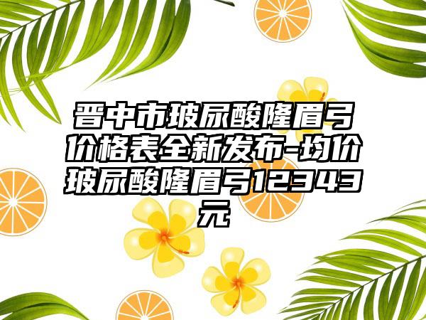 晋中市玻尿酸隆眉弓价格表全新发布-均价玻尿酸隆眉弓12343元