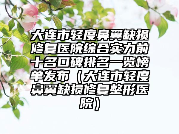 大连市轻度鼻翼缺损修复医院综合实力前十名口碑排名一览榜单发布（大连市轻度鼻翼缺损修复整形医院）