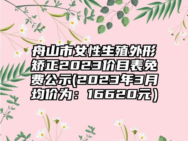 舟山市女性生殖外形矫正2023价目表免费公示(2023年3月均价为：16620元）