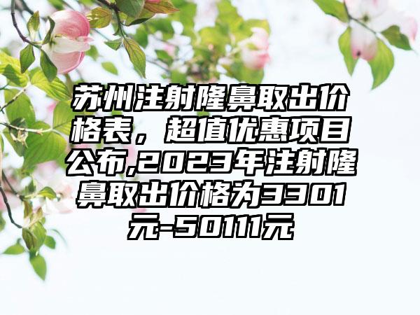 苏州注射隆鼻取出价格表，超值优惠项目公布,2023年注射隆鼻取出价格为3301元-50111元