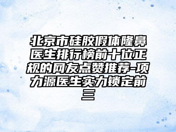 北京市硅胶假体隆鼻医生排行榜前十位正规的网友点赞推荐-项力源医生实力锁定前三