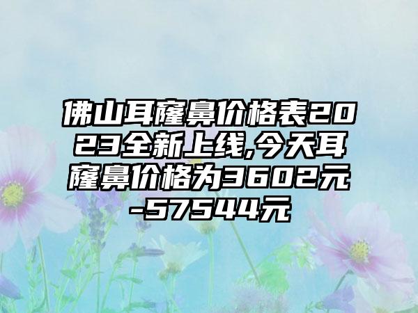 佛山耳窿鼻价格表2023全新上线,今天耳窿鼻价格为3602元-57544元