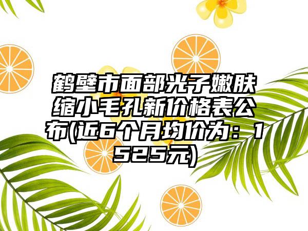 鹤壁市面部光子嫩肤缩小毛孔新价格表公布(近6个月均价为：1525元)