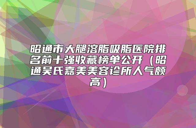 昭通市大腿溶脂吸脂医院排名前十强收藏榜单公开（昭通吴氏嘉美美容诊所人气颇高）