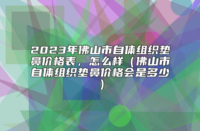 2023年佛山市自体组织垫鼻价格表，怎么样（佛山市自体组织垫鼻价格会是多少）