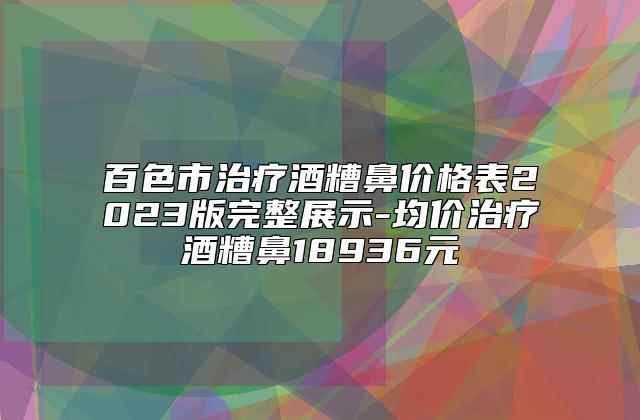 百色市治疗酒糟鼻价格表2023版完整展示-均价治疗酒糟鼻18936元