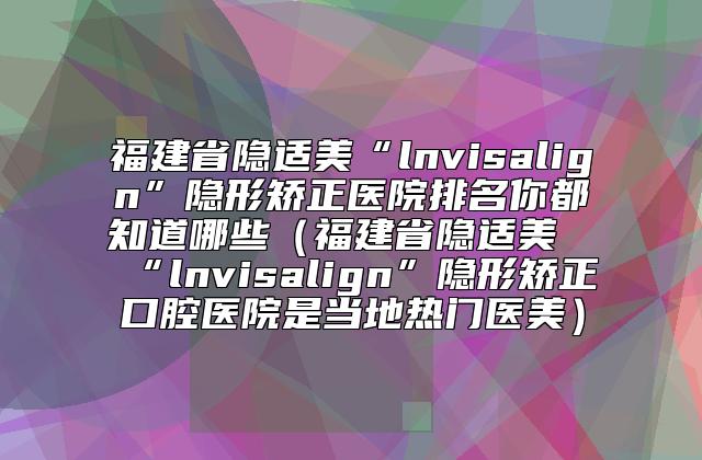 福建省隐适美“lnvisalign”隐形矫正医院排名你都知道哪些（福建省隐适美“lnvisalign”隐形矫正口腔医院是当地热门医美）